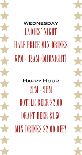 
Wednesday
Ladies’ Night
Half Price Mix Drinks
6pm - 12am (midnight)

Happy Hour
2pm - 9pm
bottle beer $2.00
Draft Beer $1.50
Mix Drinks $2.00 off!
