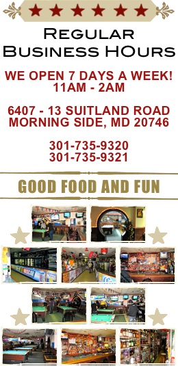 ￼
Regular Business HOurs

We Open 7 Days a Week!
11am - 2am

6407 - 13 Suitland Road
Morning Side, MD 20746

301-735-9320
301-735-9321
￼
Good Food and Fun
￼
￼￼￼￼
￼￼￼￼￼￼￼
￼￼￼