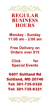 ￼
Regular Business Hours

Monday - Sunday
11:00 am - 2:00 am

Free Delivery on Orders over $15

Click HERE for Special Events

6407 Suitland Rd Suitland, MD 20746 Tel: 301-735-9320
Tel: 301-735-9321

￼